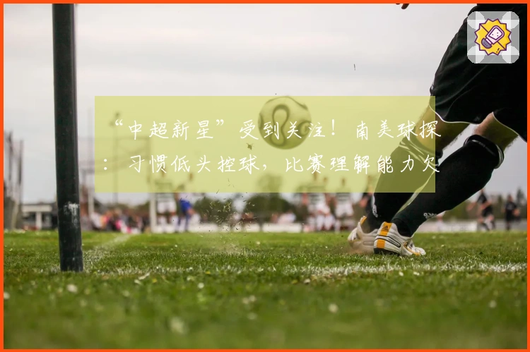 “中超新星”受到关注！南美球探：习惯低头控球，比赛理解能力欠佳