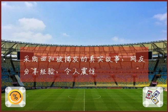 采购回扣被揭发的真实故事，网友分享经验，令人震惊