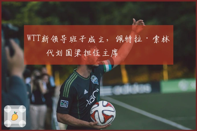 WTT新领导班子成立，佩特拉·索林取代刘国梁担任主席