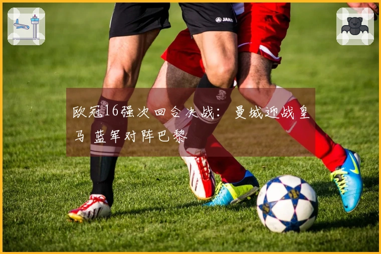 欧冠16强次回合决战：曼城迎战皇马 蓝军对阵巴黎