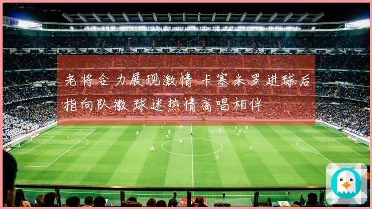 老将合力展现激情 卡塞米罗进球后指向队徽 球迷热情高唱相伴