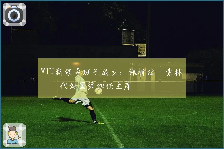 WTT新领导班子成立，佩特拉·索林取代刘国梁担任主席