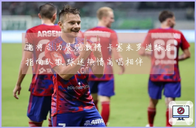 老将合力展现激情 卡塞米罗进球后指向队徽 球迷热情高唱相伴