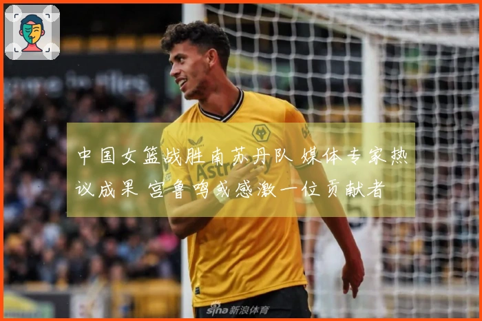 中国女篮战胜南苏丹队 媒体专家热议成果 宫鲁鸣或感激一位贡献者