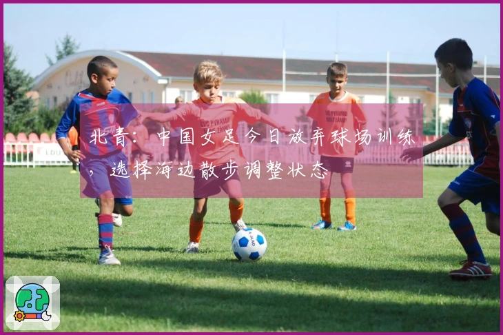 北青：中国女足今日放弃球场训练，选择海边散步调整状态