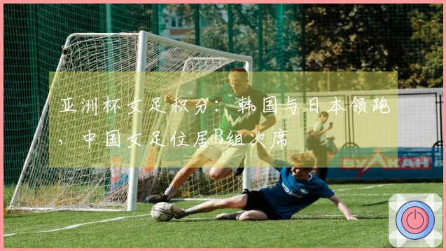 亚洲杯女足积分：韩国与日本领跑，中国女足位居B组次席