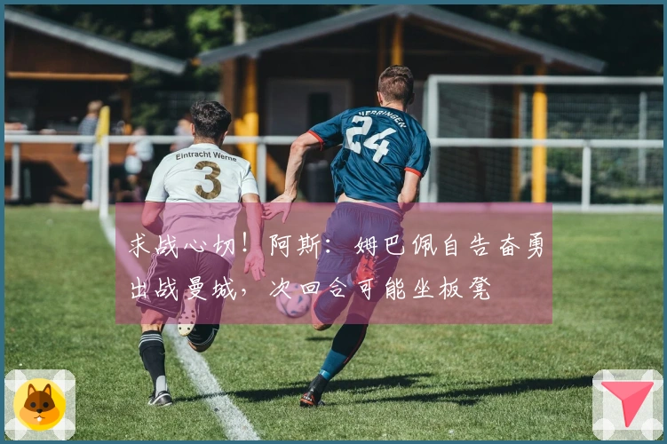 求战心切！阿斯：姆巴佩自告奋勇出战曼城，次回合可能坐板凳