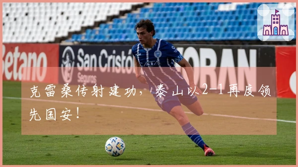 克雷桑传射建功，泰山以2-1再度领先国安！