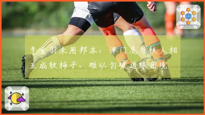 李金羽未用邦本，津门虎与铁人相互成软柿子，难以打破进球困境