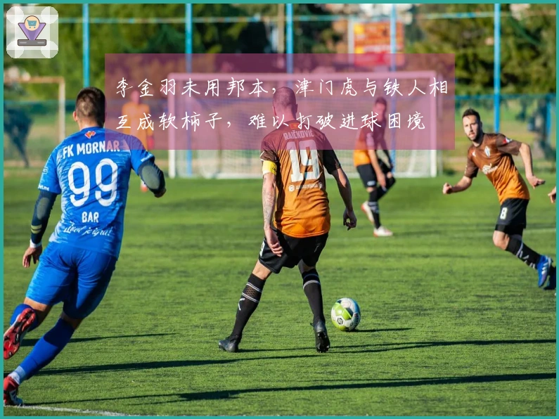 李金羽未用邦本，津门虎与铁人相互成软柿子，难以打破进球困境