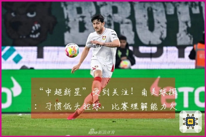 “中超新星”受到关注！南美球探：习惯低头控球，比赛理解能力欠佳