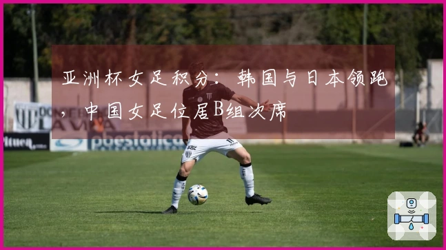 亚洲杯女足积分：韩国与日本领跑，中国女足位居B组次席