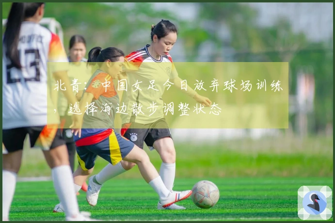 北青：中国女足今日放弃球场训练，选择海边散步调整状态